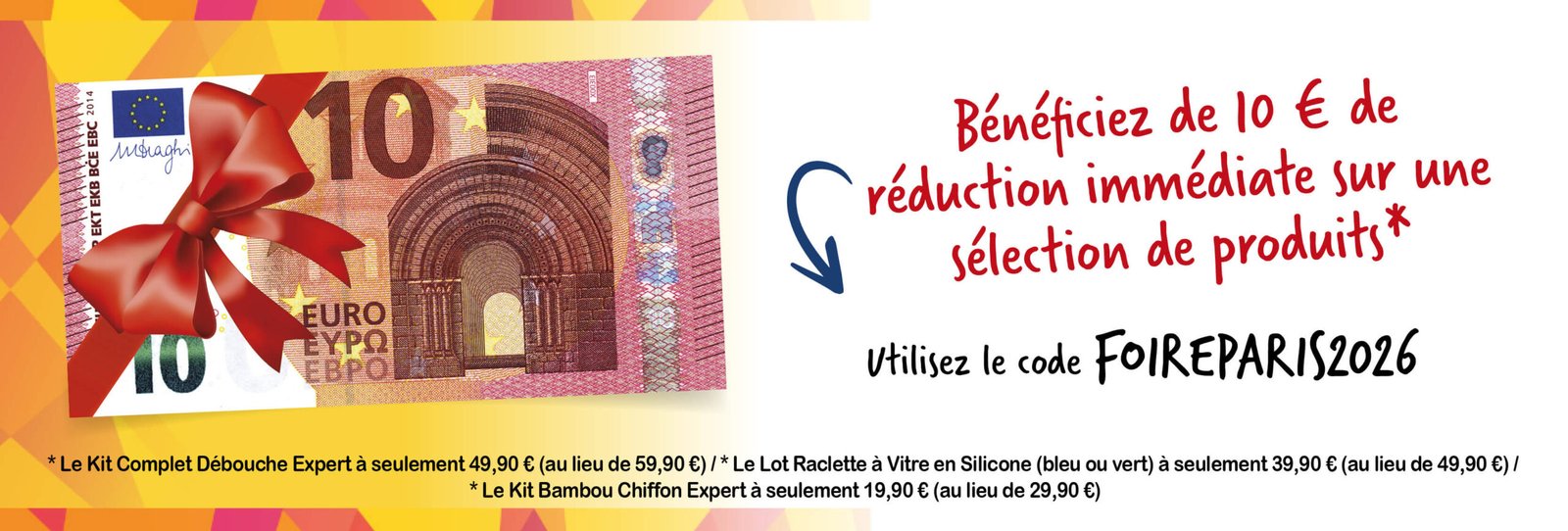 Bénéficiez de 10 € de réduction immédiate sur une sélection de produits* * Le Kit Complet Débouche Expert à seulement 49,90 € (au lieu de 59,90 €) / * Le Lot Raclette à Vitre en Silicone (bleu ou vert) à seulement 39,90 € (au lieu de 49,90 €) / * Le Kit Bambou Chiffon Expert à seulement 19,90 € (au lieu de 29,90 €) Utilisez le code FOIREPARIS2026