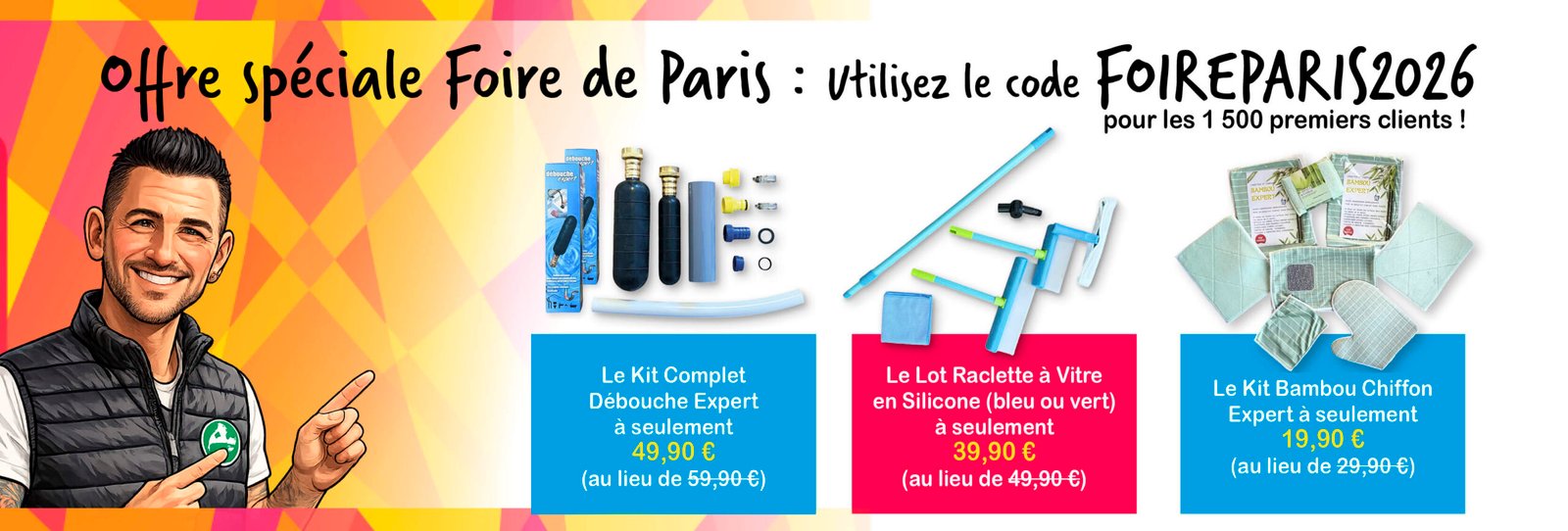 Bénéficiez de 10 € de réduction immédiate sur une sélection de produits* * Le Kit Complet Débouche Expert à seulement 49,90 € (au lieu de 59,90 €) / * Le Lot Raclette à Vitre en Silicone (bleu ou vert) à seulement 39,90 € (au lieu de 49,90 €) / * Le Kit Bambou Chiffon Expert à seulement 19,90 € (au lieu de 29,90 €) Utilisez le code FOIREPARIS2026